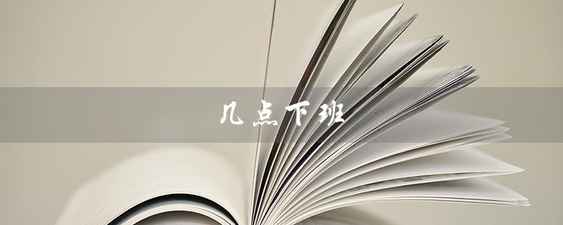 几点下班（下班时间正常几点）