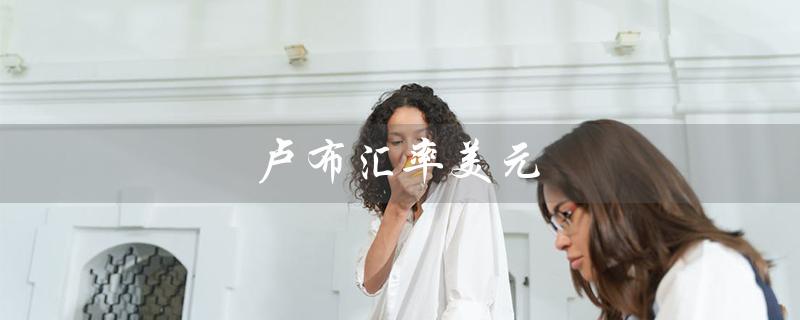 卢布汇率美元（卢布兑美元汇率如何变化）