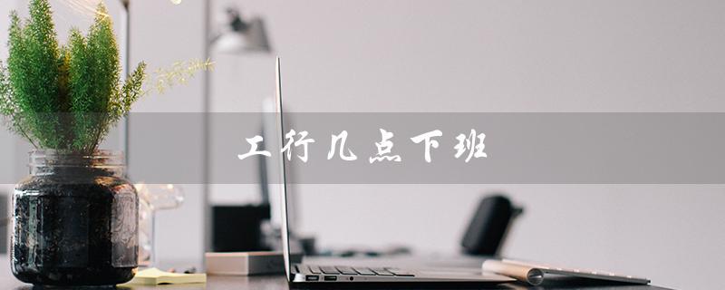 工行几点下班（工行下班时间）