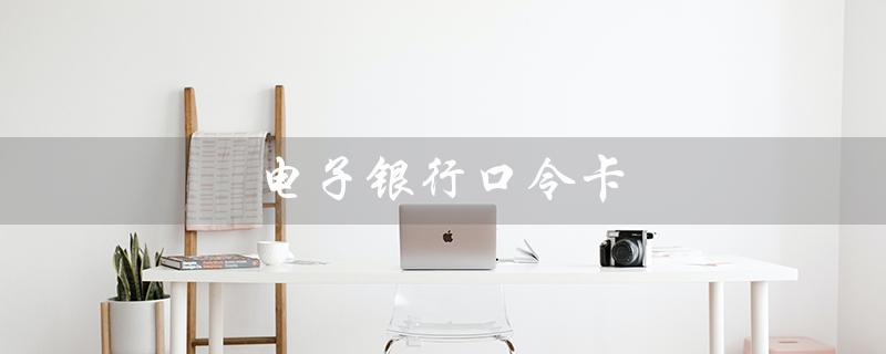 电子银行口令卡（电子银行口令卡是什么）