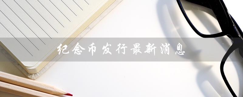 纪念币发行最新消息（纪念币预约最新消息是什么）