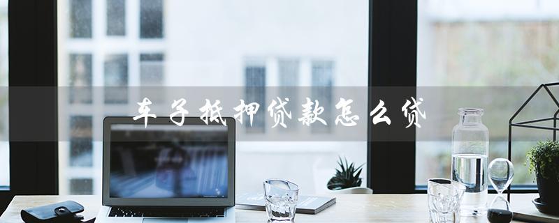 车子抵押贷款怎么贷（车抵贷利息多少）