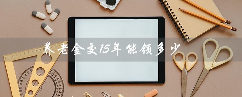 养老金交15年能领多少？——详解15年缴纳养老金的领取标准