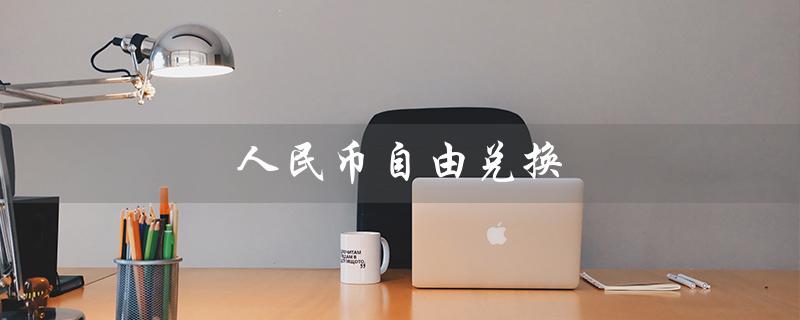 人民币自由兑换（人民币自由兑换的含义是什么）