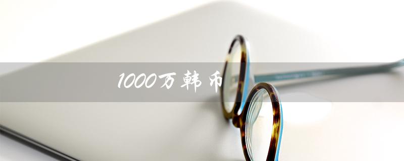 1000万韩币（韩币兑人民币汇率是多少）