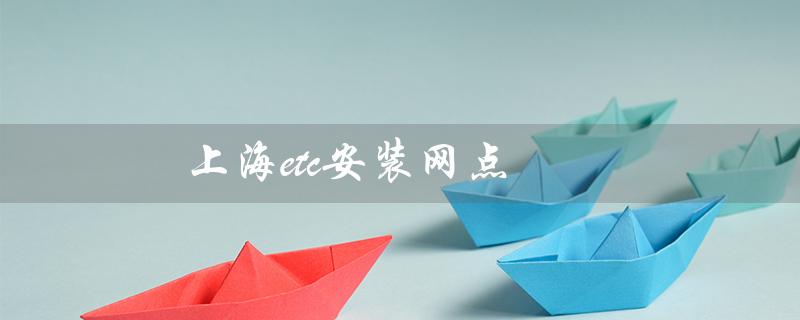 上海etc安装网点（上海etc安装网点电话是多少）