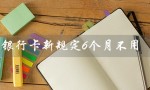 银行卡新规定6个月不用（银行卡6个月余额规定）